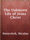The Unknown Life of Jesus Christ The Unknown Life of Jesus Christ